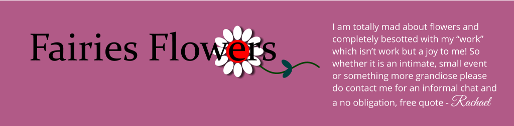 Fairies Flowers I am totally mad about flowers and completely besotted with my �work� which isn�t work but a joy to me! So whether it is an intimate, small event or something more grandiose please do contact me for an informal chat and a no obligation, free quote - Rachael